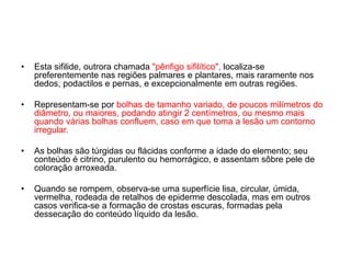 • Esta sifilide, outrora chamada "pênfigo sifilítico", localiza-se
preferentemente nas regiões palmares e plantares, mais raramente nos
dedos, podactilos e pernas, e excepcionalmente em outras regiões.
• Representam-se por bolhas de tamanho variado, de poucos milímetros do
diâmetro, ou maiores, podando atingir 2 centímetros, ou mesmo mais
quando várias bolhas confluem, caso em que toma a lesão um contorno
irregular.
• As bolhas são túrgidas ou flácidas conforme a idade do elemento; seu
conteúdo é citrino, purulento ou hemorrágico, e assentam sôbre pele de
coloração arroxeada.
• Quando se rompem, observa-se uma superfície lisa, circular, úmida,
vermelha, rodeada de retalhos de epiderme descolada, mas em outros
casos verifica-se a formação de crostas escuras, formadas pela
dessecação do conteúdo líquido da lesão.
 