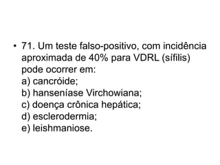 • 71. Um teste falso-positivo, com incidência
aproximada de 40% para VDRL (sífilis)
pode ocorrer em:
a) cancróide;
b) hanseníase Virchowiana;
c) doença crônica hepática;
d) esclerodermia;
e) leishmaniose.
 