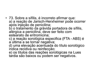 • 73. Sobre a sífilis, é incorreto afirmar que:
a) a reação de Jarisch-Herxheimer pode ocorrer
após injeção de penicilina;
b) o tratamento da grávida portadora de sífilis,
alérgica a penicilina, deve ser feito com
estearato de eritromicina;
c) a reação sorológica especifica (FTA - ABS) é
a última a se tornar negativa;
d) uma elevação acentuada do título sorológico
indica recidiva ou reinfecção;
e) os títulos das reações sorológicas na Lues
tardia são baixos ou podem ser negativos.
 