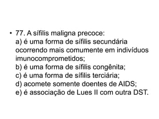 • 77. A sífilis maligna precoce:
a) é uma forma de sífilis secundária
ocorrendo mais comumente em indivíduos
imunocomprometidos;
b) é uma forma de sífilis congênita;
c) é uma forma de sífilis terciária;
d) acomete somente doentes de AIDS;
e) é associação de Lues II com outra DST.
 