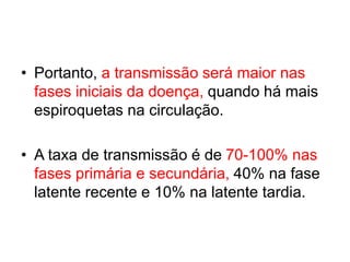 • Portanto, a transmissão será maior nas
fases iniciais da doença, quando há mais
espiroquetas na circulação.
• A taxa de transmissão é de 70-100% nas
fases primária e secundária, 40% na fase
latente recente e 10% na latente tardia.
 