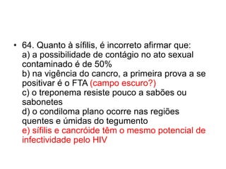• 64. Quanto à sífilis, é incorreto afirmar que:
a) a possibilidade de contágio no ato sexual
contaminado é de 50%
b) na vigência do cancro, a primeira prova a se
positivar é o FTA (campo escuro?)
c) o treponema resiste pouco a sabões ou
sabonetes
d) o condiloma plano ocorre nas regiões
quentes e úmidas do tegumento
e) sífilis e cancróide têm o mesmo potencial de
infectividade pelo HIV
 