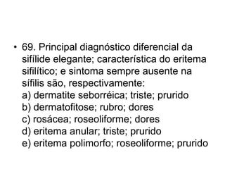 • 69. Principal diagnóstico diferencial da
sifílide elegante; característica do eritema
sifilítico; e sintoma sempre ausente na
sífilis são, respectivamente:
a) dermatite seborréica; triste; prurido
b) dermatofitose; rubro; dores
c) rosácea; roseoliforme; dores
d) eritema anular; triste; prurido
e) eritema polimorfo; roseoliforme; prurido
 