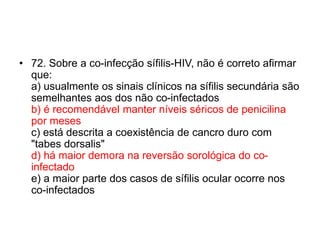 • 72. Sobre a co-infecção sífilis-HIV, não é correto afirmar
que:
a) usualmente os sinais clínicos na sífilis secundária são
semelhantes aos dos não co-infectados
b) é recomendável manter níveis séricos de penicilina
por meses
c) está descrita a coexistência de cancro duro com
"tabes dorsalis"
d) há maior demora na reversão sorológica do co-
infectado
e) a maior parte dos casos de sífilis ocular ocorre nos
co-infectados
 