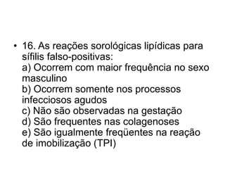 • 16. As reações sorológicas lipídicas para
sífilis falso-positivas:
a) Ocorrem com maior frequência no sexo
masculino
b) Ocorrem somente nos processos
infecciosos agudos
c) Não são observadas na gestação
d) São frequentes nas colagenoses
e) São igualmente freqüentes na reação
de imobilização (TPI)
 