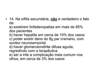 • 14. Na sífilis secundária, não é verdadeiro o fato
de:
a) existirem linfadenopatias em mais de 85%
dos pacientes
b) haver hepatite em cerca de 10% dos casos
c) poder existir dano do 8o par craniano, com
surdez neurosensorial
d) haver glomerulonefrite difusa aguda,
regredindo com a terapêutica
e) ser a irite a complicação mais comum nos
olhos, em cerca de 3% dos casos
 