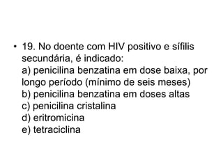 • 19. No doente com HIV positivo e sífilis
secundária, é indicado:
a) penicilina benzatina em dose baixa, por
longo período (mínimo de seis meses)
b) penicilina benzatina em doses altas
c) penicilina cristalina
d) eritromicina
e) tetraciclina
 