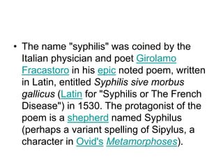 • The name "syphilis" was coined by the
Italian physician and poet Girolamo
Fracastoro in his epic noted poem, written
in Latin, entitled Syphilis sive morbus
gallicus (Latin for "Syphilis or The French
Disease") in 1530. The protagonist of the
poem is a shepherd named Syphilus
(perhaps a variant spelling of Sipylus, a
character in Ovid's Metamorphoses).
 