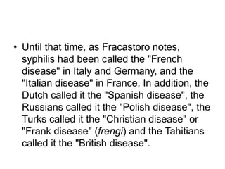 • Until that time, as Fracastoro notes,
syphilis had been called the "French
disease" in Italy and Germany, and the
"Italian disease" in France. In addition, the
Dutch called it the "Spanish disease", the
Russians called it the "Polish disease", the
Turks called it the "Christian disease" or
"Frank disease" (frengi) and the Tahitians
called it the "British disease".
 