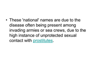 • These 'national' names are due to the
disease often being present among
invading armies or sea crews, due to the
high instance of unprotected sexual
contact with prostitutes.
 