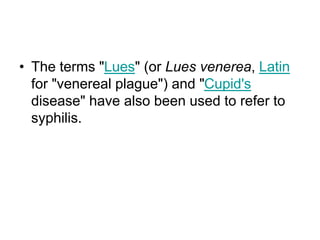 • The terms "Lues" (or Lues venerea, Latin
for "venereal plague") and "Cupid's
disease" have also been used to refer to
syphilis.
 