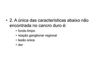 • 2. A única das características abaixo não
encontrada no cancro duro é:
• fundo limpo
• reação ganglionar regional
• lesão única
• dor
 