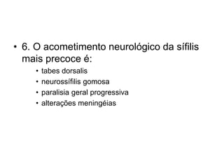 • 6. O acometimento neurológico da sífilis
mais precoce é:
• tabes dorsalis
• neurossífilis gomosa
• paralisia geral progressiva
• alterações meningéias
 