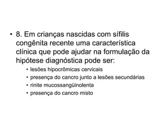 • 8. Em crianças nascidas com sífilis
congênita recente uma característica
clínica que pode ajudar na formulação da
hipótese diagnóstica pode ser:
• lesões hipocrômicas cervicais
• presença do cancro junto a lesões secundárias
• rinite mucossangüinolenta
• presença do cancro misto
 