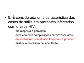 • 9. É considerada uma característica dos
casos de sífilis em pacientes infectados
com o vírus HIV:
• má resposta à penicilina
• evolução para complicações cardiovasculares
• acometimento neural mais freqüente e precoce
• ausência do cancro de inoculação
 
