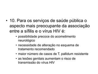 • 10. Para os serviços de saúde pública o
aspecto mais preocupante da associação
entre a sífilis e o vírus HIV é:
• possibilidade precoce do acometimento
neurológico
• necessidade de alteração no esquema de
tratamento recomendado
• maior número de casos de T. pallidum resistente
• as lesões genitais aumentam o risco de
transmissão do vírus HIV
 