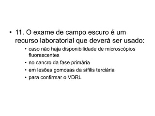 • 11. O exame de campo escuro é um
recurso laboratorial que deverá ser usado:
• caso não haja disponibilidade de microscópios
fluorescentes
• no cancro da fase primária
• em lesões gomosas da sífilis terciária
• para confirmar o VDRL
 