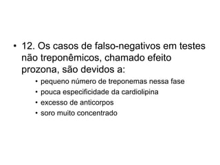 • 12. Os casos de falso-negativos em testes
não treponêmicos, chamado efeito
prozona, são devidos a:
• pequeno número de treponemas nessa fase
• pouca especificidade da cardiolipina
• excesso de anticorpos
• soro muito concentrado
 