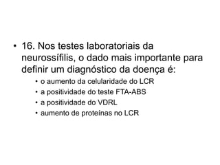 • 16. Nos testes laboratoriais da
neurossífilis, o dado mais importante para
definir um diagnóstico da doença é:
• o aumento da celularidade do LCR
• a positividade do teste FTA-ABS
• a positividade do VDRL
• aumento de proteínas no LCR
 