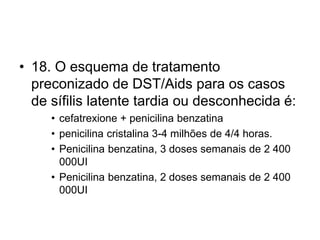 • 18. O esquema de tratamento
preconizado de DST/Aids para os casos
de sífilis latente tardia ou desconhecida é:
• cefatrexione + penicilina benzatina
• penicilina cristalina 3-4 milhões de 4/4 horas.
• Penicilina benzatina, 3 doses semanais de 2 400
000UI
• Penicilina benzatina, 2 doses semanais de 2 400
000UI
 