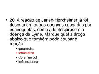 • 20. A reação de Jarish-Herxheimer já foi
descrita em outras doenças causadas por
espiroquetas, como a leptospirose e a
doença de Lyme. Marque qual a droga
abaixo que também pode causar a
reação:
• garamicina
• tetraciclina
• cloranfenicol
• cefalosporina
 