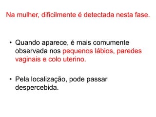Na mulher, dificilmente é detectada nesta fase.
• Quando aparece, é mais comumente
observada nos pequenos lábios, paredes
vaginais e colo uterino.
• Pela localização, pode passar
despercebida.
 