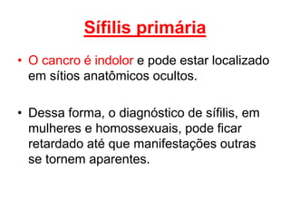 • O cancro é indolor e pode estar localizado
em sítios anatômicos ocultos.
• Dessa forma, o diagnóstico de sífilis, em
mulheres e homossexuais, pode ficar
retardado até que manifestações outras
se tornem aparentes.
Sífilis primária
 