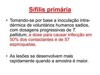 • Tomando-se por base a inoculação intra-
dérmica de voluntários humanos sadios,
com dosagens progressivas de T.
pallidum, a dose para causar infecção em
50% dos contactantes é de 57
espiroquetas.
• As lesões se desenvolvem mais
rapidamente quando a amostra é maior.
Sífilis primária
 