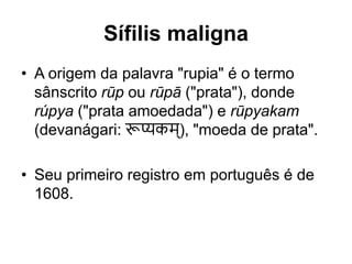 • A origem da palavra "rupia" é o termo
sânscrito rūp ou rūpā ("prata"), donde
rúpya ("prata amoedada") e rūpyakam
(devanágari: रूप्यकम्), "moeda de prata".
• Seu primeiro registro em português é de
1608.
Sífilis maligna
 