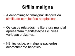 • A denominação "maligna" decorre da
similitude com lesões neoplásicas.
• Os casos relatados na literatura mundial
apresentam manifestações clínicas
variadas e bizarras.
• Há, inclusive, em alguns pacientes,
acometimento hepático.
Sífilis maligna
 