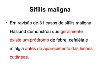• Em revisão de 31 casos de sífilis maligna,
Haslund demonstrou que geralmente
existe um pródromo de febre, cefaléia e
mialgia antes do aparecimento das lesões
cutâneas.
Sífilis maligna
 