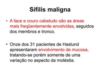 • A face e couro cabeludo são as áreas
mais freqüentemente envolvidas, seguidos
dos membros e tronco.
• Onze dos 31 pacientes de Haslund
apresentaram envolvimento de mucosa,
tratando-se porém somente de uma
variação no aspecto da moléstia.
Sífilis maligna
 