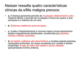 Neisser ressalta quatro características
clínicas da sífilis maligna precoce:
• a. A doença apresenta período de incubação relativamente curto -
Haslund define o período de incubação mínimo de quatro a seis
semanas e o máximo de um ano;
• b. Sintomas sistêmicos pronunciados;
• c. A pele e freqüentemente a mucosa nasal e bucal apresentam
lesões irregularmente distribuídas, constituídas por pústulas,
úlceras e lesões rupióides;
• d. As lesões cutâneas são pleomórficas e revelam pápulo-pústulas,
ulcerações profundas, às vezes recobertas por crostas e lesões
cicatriciais. A pele ao redor das lesões é pouco afetada,
apresentando mínimo eritema.
 