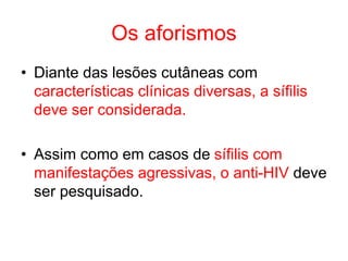 Os aforismos
• Diante das lesões cutâneas com
características clínicas diversas, a sífilis
deve ser considerada.
• Assim como em casos de sífilis com
manifestações agressivas, o anti-HIV deve
ser pesquisado.
 