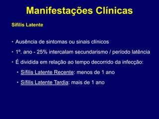 Sífilis Latente
• Ausência de sintomas ou sinais clínicos
• 1º. ano - 25% intercalam secundarismo / período latência
• É dividida em relação ao tempo decorrido da infecção:
• Sífilis Latente Recente: menos de 1 ano
• Sífilis Latente Tardia: mais de 1 ano
Manifestações Clínicas
 