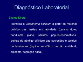 Exame Direto:
Identifica o Treponema pallidum a partir do material
colhido das lesões em atividade (cancro duro,
condiloma plano, sifílides papulo-escamativas,
bolhas do pênfigo sifilítico) das secreções e tecidos
contaminados (líquido amniótico, cordão umbilical,
placenta, secreção nasal)
Diagnóstico Laboratorial
 
