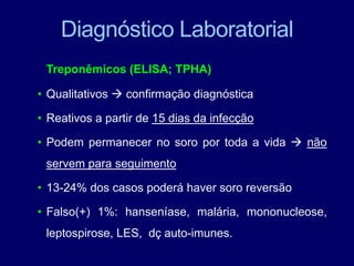 Diagnóstico Laboratorial
Treponêmicos (ELISA; TPHA)
• Qualitativos  confirmação diagnóstica
• Reativos a partir de 15 dias da infecção
• Podem permanecer no soro por toda a vida  não
servem para seguimento
• 13-24% dos casos poderá haver soro reversão
• Falso(+) 1%: hanseníase, malária, mononucleose,
leptospirose, LES, dç auto-imunes.
 