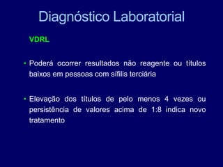 Diagnóstico Laboratorial
VDRL
• Poderá ocorrer resultados não reagente ou títulos
baixos em pessoas com sífilis terciária
• Elevação dos títulos de pelo menos 4 vezes ou
persistência de valores acima de 1:8 indica novo
tratamento
 