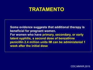 TRATAMENTO
Some evidence suggests that additional therapy is
beneficial for pregnant women.
For women who have primary, secondary, or early
latent syphilis, a second dose of benzathine
penicillin 2.4 million units IM can be administered 1
week after the initial dose
CDC,MMWR,2015
 