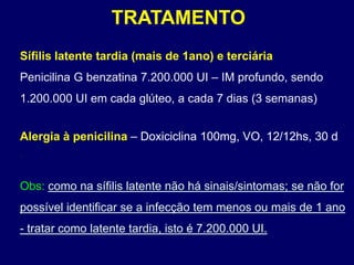 TRATAMENTO
Sífilis latente tardia (mais de 1ano) e terciária
Penicilina G benzatina 7.200.000 UI – IM profundo, sendo
1.200.000 UI em cada glúteo, a cada 7 dias (3 semanas)
Alergia à penicilina – Doxiciclina 100mg, VO, 12/12hs, 30 d
.
Obs: como na sífilis latente não há sinais/sintomas; se não for
possível identificar se a infecção tem menos ou mais de 1 ano
- tratar como latente tardia, isto é 7.200.000 UI.
 
