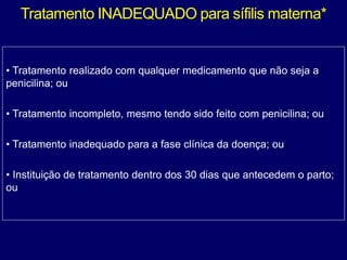 Tratamento INADEQUADO para sífilis materna*
• Tratamento realizado com qualquer medicamento que não seja a
penicilina; ou
• Tratamento incompleto, mesmo tendo sido feito com penicilina; ou
• Tratamento inadequado para a fase clínica da doença; ou
• Instituição de tratamento dentro dos 30 dias que antecedem o parto;
ou
 
