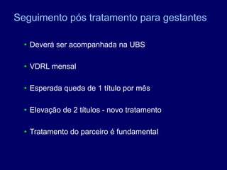 • Deverá ser acompanhada na UBS
• VDRL mensal
• Esperada queda de 1 título por mês
• Elevação de 2 títulos - novo tratamento
• Tratamento do parceiro é fundamental
Seguimento pós tratamento para gestantes
 
