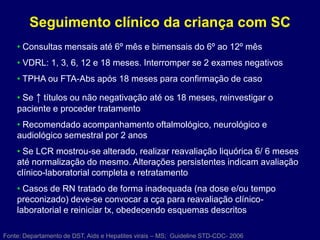 Seguimento clínico da criança com SC
• Consultas mensais até 6º mês e bimensais do 6º ao 12º mês
• VDRL: 1, 3, 6, 12 e 18 meses. Interromper se 2 exames negativos
• TPHA ou FTA-Abs após 18 meses para confirmação de caso
• Se ↑ títulos ou não negativação até os 18 meses, reinvestigar o
paciente e proceder tratamento
• Recomendado acompanhamento oftalmológico, neurológico e
audiológico semestral por 2 anos
• Se LCR mostrou-se alterado, realizar reavaliação liquórica 6/ 6 meses
até normalização do mesmo. Alterações persistentes indicam avaliação
clínico-laboratorial completa e retratamento
• Casos de RN tratado de forma inadequada (na dose e/ou tempo
preconizado) deve-se convocar a cça para reavaliação clínico-
laboratorial e reiniciar tx, obedecendo esquemas descritos
Fonte: Departamento de DST, Aids e Hepatites virais – MS; Guideline STD-CDC- 2006
 