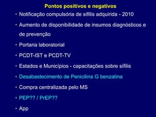 • Notificação compulsória de sífilis adquirida - 2010
• Aumento de disponibilidade de insumos diagnósticos e
de prevenção
• Portaria laboratorial
• PCDT-IST e PCDT-TV
• Estados e Municípios - capacitações sobre sífilis
• Desabastecimento de Penicilina G benzatina
• Compra centralizada pelo MS
• PEP?? / PrEP??
• App
Pontos positivos e negativos
 
