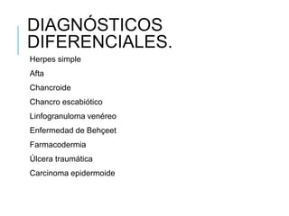 DIAGNÓSTICOS
DIFERENCIALES.
Herpes simple
Afta
Chancroide
Chancro escabiótico
Linfogranuloma venéreo
Enfermedad de Behçeet
Farmacodermia
Úlcera traumática
Carcinoma epidermoide
 