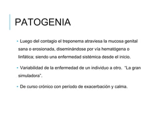 PATOGENIA
▪ Luego del contagio el treponema atraviesa la mucosa genital
sana o erosionada, diseminándose por vía hematógena o
linfática; siendo una enfermedad sistémica desde el inicio.
▪ Variabilidad de la enfermedad de un individuo a otro. “La gran
simuladora”.
▪ De curso crónico con período de exacerbación y calma.
 