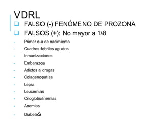 VDRL
❑ FALSO (-) FENÓMENO DE PROZONA
❑ FALSOS (+): No mayor a 1/8
- Primer día de nacimiento
- Cuadros febriles agudos
- Inmunizaciones
- Embarazos
- Adictos a drogas
- Colagenopatías
- Lepra
- Leucemias
- Crioglobulinemias
- Anemias
- Diabetes
 