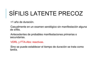SÍFILIS LATENTE PRECOZ
<1 año de duración.
Casualmente en un examen serológico sin manifestación alguna
de sífilis.
Antecedentes de probables manifestaciones primarias o
secundarias.
VDRL y FTA-Abs: reactivas.
Sino se puede establecer el tiempo de duración se trata como
tardía.
 