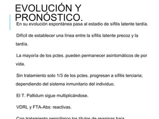 EVOLUCIÓN Y
PRONÓSTICO.
En su evolución espontánea pasa al estadio de sífilis latente tardía.
Difícil de establecer una línea entre la sífilis latente precoz y la
tardía.
La mayoría de los pctes. pueden permanecer asintomáticos de por
vida.
Sin tratamiento solo 1/3 de los pctes. progresan a sífilis terciaria;
dependiendo del sistema inmunitario del individuo.
El T. Pallidum sigue multiplicándose.
VDRL y FTA-Abs: reactivas.
 