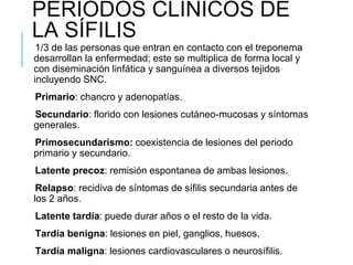 PERÍODOS CLÍNICOS DE
LA SÍFILIS
1/3 de las personas que entran en contacto con el treponema
desarrollan la enfermedad; este se multiplica de forma local y
con diseminación linfática y sanguínea a diversos tejidos
incluyendo SNC.
Primario: chancro y adenopatías.
Secundario: florido con lesiones cutáneo-mucosas y síntomas
generales.
Primosecundarismo: coexistencia de lesiones del periodo
primario y secundario.
Latente precoz: remisión espontanea de ambas lesiones.
Relapso: recidiva de síntomas de sífilis secundaria antes de
los 2 años.
Latente tardía: puede durar años o el resto de la vida.
Tardía benigna: lesiones en piel, ganglios, huesos.
Tardía maligna: lesiones cardiovasculares o neurosífilis.
 